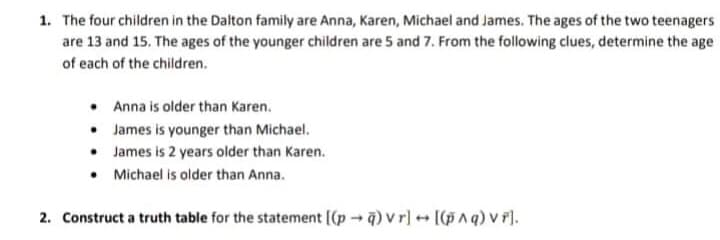 1. The four children in the Dalton family are Anna, Karen, Michael and James. The ages of the two teenagers
are 13 and 15. The ages of the younger children are 5 and 7. From the following clues, determine the age
of each of the children.
• Anna is older than Karen.
• James is younger than Michael.
• James is 2 years older than Karen.
• Michael is older than Anna.
2. Construct a truth table for the statement [(p - ) v r][(pAq) v r).
