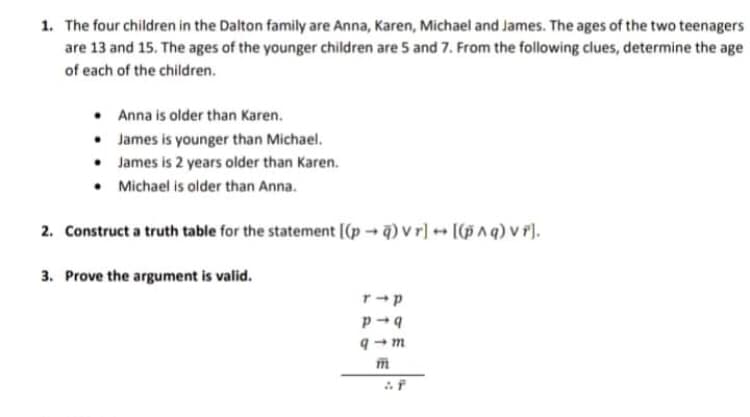 1. The four children in the Dalton family are Anna, Karen, Michael and James. The ages of the two teenagers
are 13 and 15. The ages of the younger children are 5 and 7. From the following clues, determine the age
of each of the children.
• Anna is older than Karen.
• James is younger than Michael.
• James is 2 years older than Karen.
• Michael is older than Anna.
2. Construct a truth table for the statement [(p) v r] [(5 ^ q) v r].
3. Prove the argument is valid.
