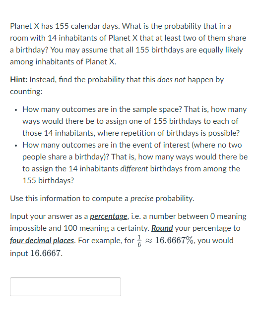 Planet X has 155 calendar days. What is the probability that in a
room with 14 inhabitants of Planet X that at least two of them share
a birthday? You may assume that all 155 birthdays are equally likely
among inhabitants of Planet X.
Hint: Instead, find the probability that this does not happen by
counting:
• How many outcomes are in the sample space? That is, how many
ways would there be to assign one of 155 birthdays to each of
those 14 inhabitants, where repetition of birthdays is possible?
• How many outcomes are in the event of interest (where no two
people share a birthday)? That is, how many ways would there be
to assign the 14 inhabitants different birthdays from among the
155 birthdays?
Use this information to compute a precise probability.
Input your answer as a percentage, i.e. a number between O meaning
impossible and 100 meaning a certainty. Round your percentage to
four decimal places. For example, for≈ 16.6667%, you would
input 16.6667.