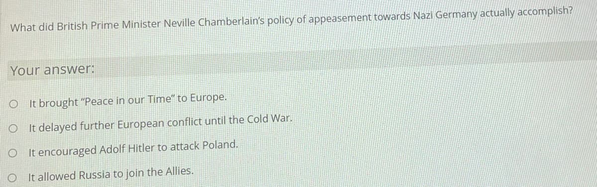 What did British Prime Minister Neville Chamberlain's policy of appeasement towards Nazi Germany actually accomplish?
Your answer:
O It brought "Peace in our Time" to Europe.
It delayed further European conflict until the Cold War.
O It encouraged Adolf Hitler to attack Poland.
O It allowed Russia to join the Allies.
