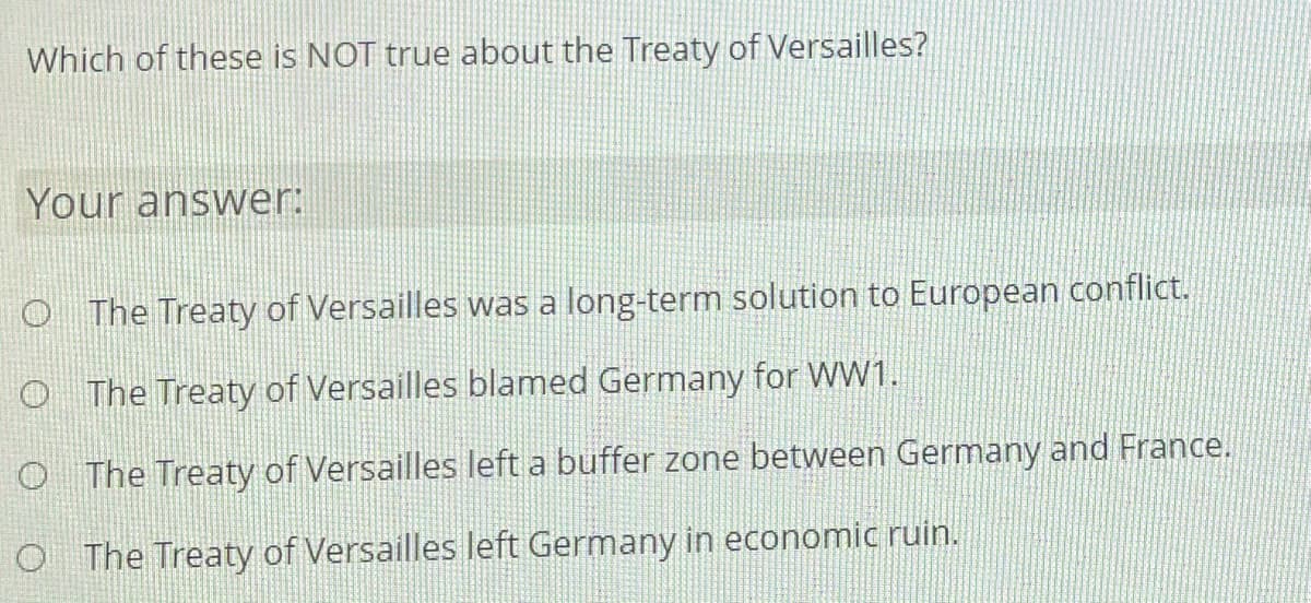 Which of these is NOT true about the Treaty of Versailles?
Your answer:
O The Treaty of Versailles was a long-term solution to European conflict.
O The Treaty of Versailles blamed Germany for WW1.
O The Treaty of Versailles left a buffer zone between Germany and France.
O The Treaty of Versailles left Germany in economic ruin.
