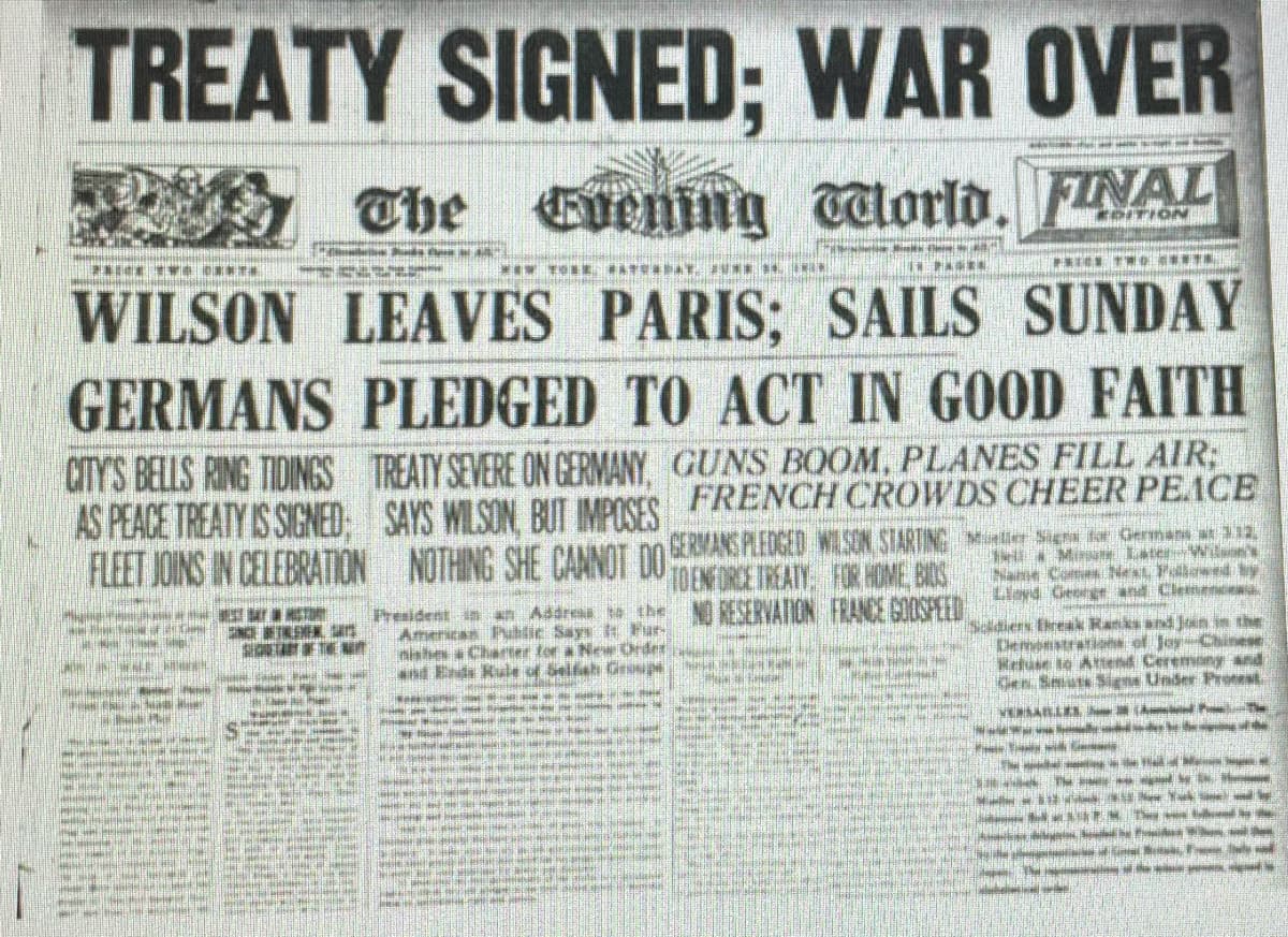 TREATY SIGNED; WAR OVER
The
lorld, FINAL
ITION
*** TOR ATE AT UN
WILSON LEAVES PARIS; SAILS SUNDAY
GERMANS PLEDGED TO ACT IN GOOD FAITH
CITY'S BELLS RING TIDINGS
TREATY SEVERE ON GERMANY, GUNS BOOM, PLANES FILL AIR;
AS PEACE TREATY IS SIGNED: SAYS WILSON BU MPOSES FRENCH CROWDS CHEER PEACE
FLEET JOINS IN CELEBRATION NOTHING SHE CANNUI DO DENRE TREATY, FOR HOME, BIOS
GERMANS PLEDCED WISON STARTING e Sign der Oermans at 212,
Min LaterWuon's
Name Come Next Pollowed by
Llayd George and Clemence
- TOR
President in an Addresa to the RESERVATION FRANCE GOOSPEED
Americas Public Says t Fur-
nishes a Charter for a Ne Order
and Ends Rule of Selfah Geoup e
Soldiers Eireak Ranks and Jein in the
Demonstrations of Joy-Chinese
Hetuse to Attend Ceremony and
Gen Smiuts Signs Under Proest
ene
s a HU ESALLEA A l h
da e l
rist eli
R NELE
ae a in
