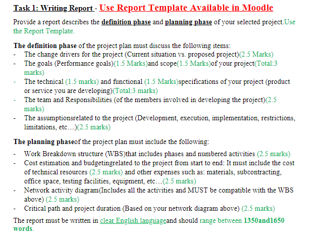 Task 1: Writing Report - Use Report Template Available in Moodle
Provide a report describes the definition phase and planning phase of your selected project.Use
the Report Template.
The definition phase of the project plan must discuss the following items:
- The change drivers for the project (Current situation vs. proposed project)(2.5 Marks)
- The goals (Performance goals)(1.5 Marks)and scope(1.5 Marks)of your project(Total:3
marks)
- The technical (1.5 marks) and functional (1.5 Marks)specifications of your project (product
or service you are developing)(Total:3 marks)
- The team and Responsibilities (of the members involved in developing the project)(2.5
marks)
The assumptionsrelated to the project (Development, execution, implementation, restrictions,
limitations, etc...)(2.5 marks)
The planning phaseof the project plan must include the following:
- Work Breakdown structure (WBS)that includes phases and numbered activities (2.5 marks)
Cost estimation and budgetingrelated to the project from start to end: It must include the cost
of technical resources (2.5 marks) and other expenses such as: materials, subcontracting,
office space, testing facilities, equipment, etc...(2.5 marks)
- Network activity diagram(Includes all the activities and MUST be compatible with the WBS
above) (2.5 marks)
- Critical path and project duration (Based on your network diagram above) (2.5 marks)
The report must be written in clear English languageand should range between 1350and1650
words.
