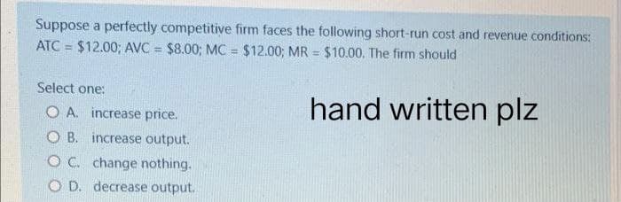 Suppose a perfectly competitive firm faces the following short-run cost and revenue conditions:
ATC= $12.00; AVC = $8.00; MC = $12.00; MR = $10.00. The firm should
Select one:
hand written plz
O A. increase price.
OB. increase output.
OC. change nothing.
O D. decrease output.