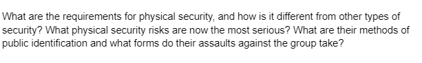 What are the requirements for physical security, and how is it different from other types of
security? What physical security risks are now the most serious? What are their methods of
public identification and what forms do their assaults against the group take?