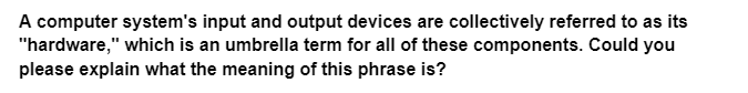 A computer system's input and output devices are collectively referred to as its
"hardware," which is an umbrella term for all of these components. Could you
please explain what the meaning of this phrase is?