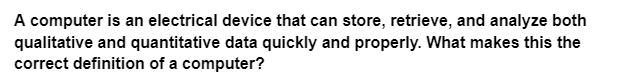 A computer is an electrical device that can store, retrieve, and analyze both
qualitative and quantitative data quickly and properly. What makes this the
correct definition of a computer?