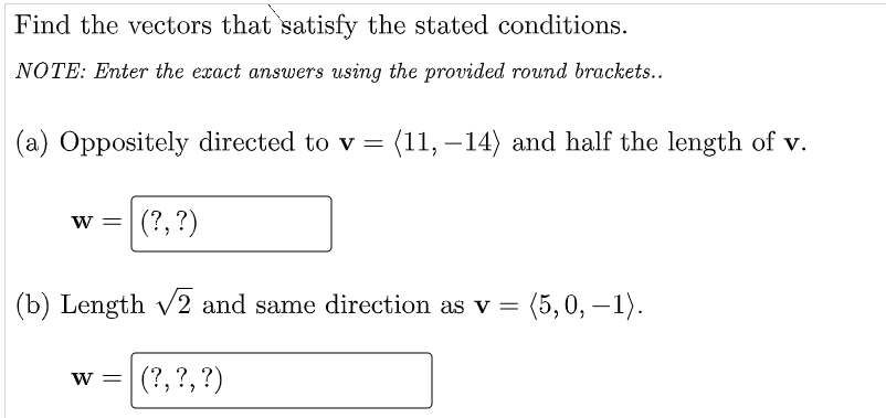 Find the vectors that satisfy the stated conditions.
NOTE: Enter the exact answers using the provided round brackets..
(a) Oppositely directed to v = (11, -14) and half the length of v.
w = (?, ?)
(b) Length √2 and same direction as v = (5,0,−1).
W = (?, ?, ?)