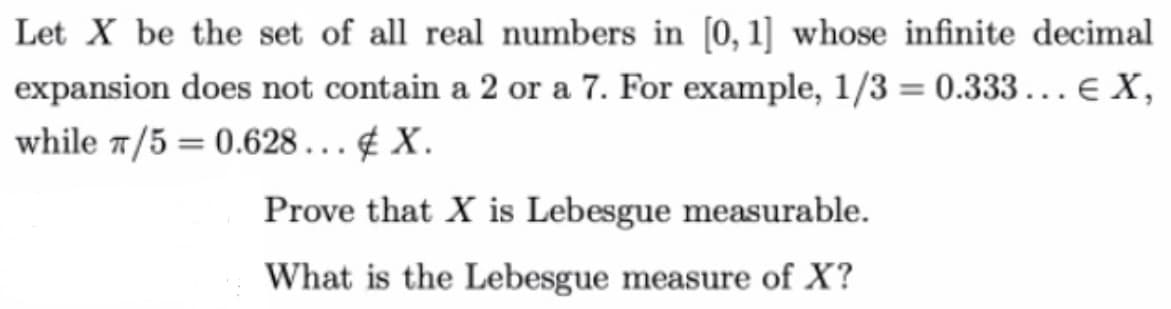 Let X be the set of all real numbers in [0, 1] whose infinite decimal
expansion does not contain a 2 or a 7. For example, 1/3 = 0.333... € X,
while 7/5 = 0.628... X.
Prove that X is Lebesgue measurable.
What is the Lebesgue measure of X?