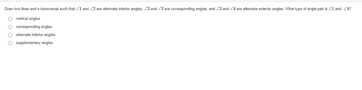 Draw two lines and a transversal such that Z1 and 22 are alternate interior angles, 22 and 23 are corresponding angles, and Z3 and 24 are alternate exterior angles. What type of angle pair is Z1 and 24?
vertical angles
O corresponding angles
alternate interior angles
O supplementary angles
O O O O
