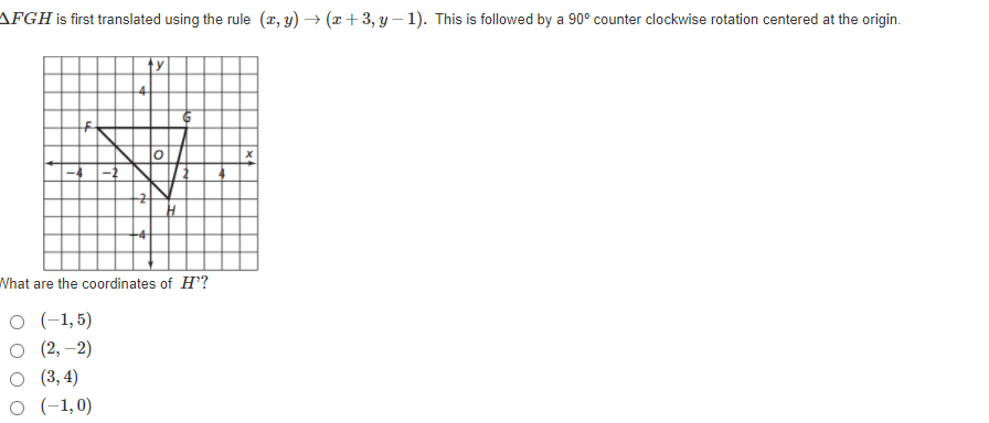 AFGH is first translated using the rule (x, y) → (x+3, y – 1). This is followed by a 90° counter clockwise rotation centered at the origin.
What are the coordinates of H?
O (-1,5)
о (2, -2)
о 3,4)
O (-1,0)
