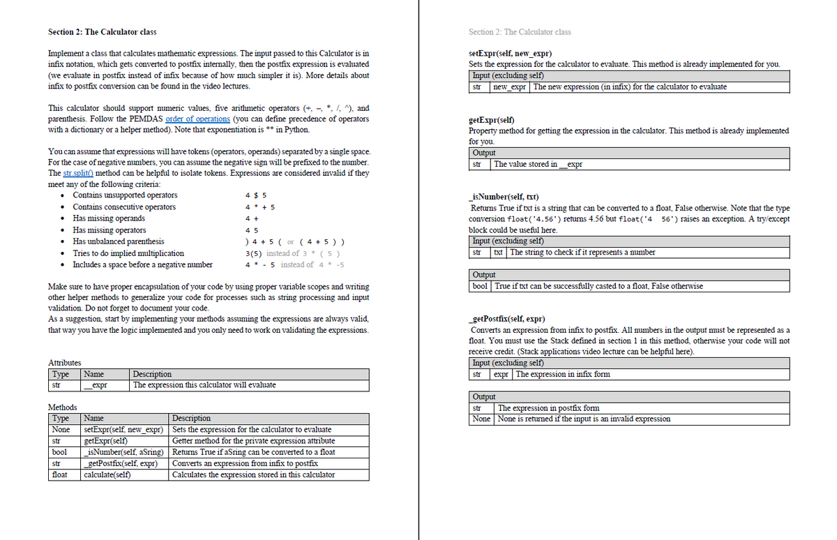 Section 2: The Calculator class
Section 2: The Calculator class
setExpr(self, new_expr)
Sets the expression for the calculator to evaluate. This method is already implemented for you.
Implement a class that calculates mathematic expressions. The input passed to this Calculator is in
infix notation, which gets converted to postfix internally, then the postfix expression is evaluated
Input (excluding self)
str new_expr The new expression (in infix) for the calculator to evaluate
(we evaluate in postfix instead of infix because of how much simpler it is). More details about
infix to postfix conversion can be found in the video lectures.
This calculator should support numeric values, five arithmetic operators (+, - *, /, ^), and
parenthesis. Follow the PEMDAS order of operations (you can define precedence of operators
with a dictionary or a helper method). Note that exponentiation is ** in Python.
getExpr(self)
Property method for getting the expression in the calculator. This method is already implemented
for you.
Output
You can assume that expressions will have tokens (operators, operands) separated by a single space.
For the case of negative numbers, you can assume the negative sign will be prefixed to the number.
The str.split) method can be helpful to isolate tokens. Expressions are considered invalid if they
str
The value stored in_expr
meet any of the following criteria:
• Contains unsupported operators
• Contains consecutive operators
• Has missing operands
• Has missing operators
• Has unbalanced parenthesis
• Tries to do implied multiplication
• Includes a space before a negative number
4 $ 5
isNumber(self, txt)
4 * + 5
Returns True if txt is a string that can be converted to a float, False otherwise. Note that the type
conversion float('4.56') returns 4.56 but float('4 56') raises an exception. A try/except
block could be useful here.
4 +
4 5
) 4 + 5 ( or ( 4 + 5 ) )
3(5) instead of 3 * (5 )
4 * - 5 instead of 4 * -5
Input (excluding self)
txt The string to check if it represents a number
str
Output
bool True if txt can be successfully casted to a float, False otherwise
Make sure to have proper encapsulation of your code by using proper variable scopes and writing
other helper methods to generalize your code for processes such as string processing and input
validation. Do not forget to document your code.
As a suggestion, start by implementing your methods assuming the expressions are always valid,
that way you have the logic implemented and you only need to work on validating the expressions.
_getPostfix(self, expr)
Converts an expression from infix to postfix. All numbers in the output must be represented as a
float. You must use the Stack defined in section 1 in this method, otherwise your code will not
receive credit. (Stack applications video lecture can be helpful here).
Input (excluding self)
expr The expression in infix form
Attributes
Туре
Description
The expression this calculator will evaluate
Name
str
str
expr
Output
The expression in postfix form
None None is
Methods
str
Name
setExpr(self, new_expr) Sets the expression for the calculator to evaluate
getExpr(self)
isNumber(self, aSring) Returns True if aSring can be converted to a float
_getPostfix(self, expr)
calculate(self)
|Туре
None
Description
returned if the input is an invalid expression
str
Getter method for the private expression attribute
bool
str
Converts an expression from infix to postfix
float
Calculates the expression stored in this calculator
