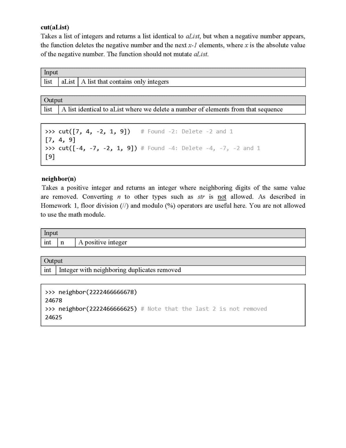 cut(aList)
Takes a list of integers and returns a list identical to aList, but when a negative number appears,
the function deletes the negative number and the next x-1 elements, where x is the absolute value
of the negative number. The function should not mutate aList.
Input
list
aList A list that contains only integers
Output
list
A list identical to aList where we delete a number of elements from that sequence
>>> cut([7, 4, -2, 1, 9])
Found -2: Delete -2 and 1
[7, 4, 9]
>>> cut([-4, -7, -2, 1, 9]) # Found -4: Delete -4, -7, -2 and 1
[9]
neighbor(n)
Takes a positive integer and returns an integer where neighboring digits of the same value
are removed. Converting n to other types such as str is not allowed. As described in
Homework 1, floor division (//) and modulo (%) operators are useful here. You are not allowed
to use the math module.
Input
int
A positive integer
Output
int Integer with neighboring duplicates removed
>>> neighbor(2222466666678)
24678
>>> neighbor(2222466666625) # Note that the last 2 is not removed
24625
