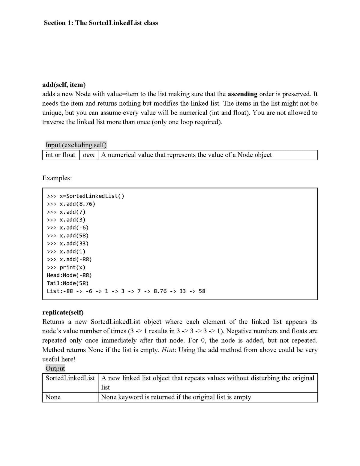 Section 1: The Sorted Linked List class
add(self, item)
adds a new Node with value-item to the list making sure that the ascending order is preserved. It
needs the item and returns nothing but modifies the linked list. The items in the list might not be
unique, but you can assume every value will be numerical (int and float). You are not allowed to
traverse the linked list more than once (only one loop required).
Input (excluding self)
int or float
item A numerical value that represents the value of a Node object
Examples:
>>> x=SortedLinked List()
>>> x. add (8.76)
>>> x. add(7)
>>> x. add (3)
>>> x. add(-6)
>>> x. add (58)
>>> x. add (33)
>>> x. add (1)
>>> x. add(-88)
>>> print(x)
Head : Node( -88)
Tail:Node(58)
List:-88 -> -6 -> 1 -> 3 -> 7 -> 8.76 -> 33 -> 58
replicate(self)
Returns a new SortedLinkedList object where each elemet of the linked list appears its
node's value number of times (3 -> 1 results in 3 -> 3 -> 3 -> 1). Negative numbers and floats are
repeated only once immediately after that node. For 0, the node is added, but not repeated.
Method returns None if the list is empty. Hint: Using the add method from above could be very
useful here!
Output
SortedLinkedList A new linked list object that repeats values without disturbing the original
list
None
None keyword is returned if the original list is empty
