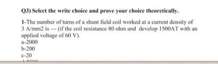 Q3) Select the write choice and prove your choice theoretically.
1-The number of turns of a shunt field coil worked at a current density of
3 A/mm2 is - (if the coil resistance 80 ohm and develop 1500AT with an
applied voltage of 60 V).
a-2000
b-200
c-20
