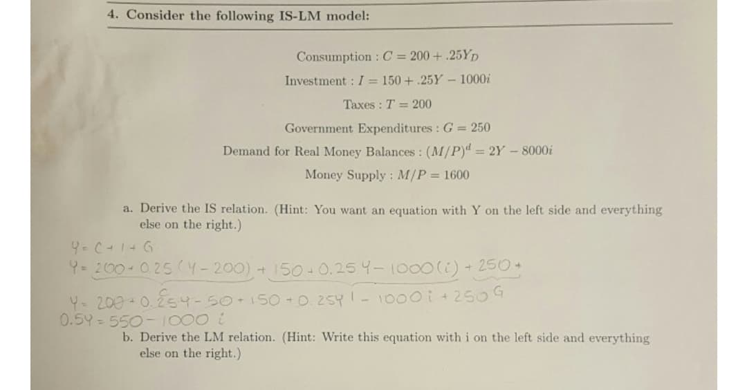 4. Consider the following IS-LM model:
Consumption:C = 200 + .25YD
Investment : I = 150 + .25Y -1000i
Taxes : T = 200
Government Expenditures : G = 250
Demand for Real Money Balances : (M/P)d = 2Y -8000i
Money Supply : M/P = 1600
a. Derive the IS relation. (Hint: You want an equation with Y on the left side and everything
else on the right.)
9-C-1+G
Y= 200 0.25 (Y-200) + 150 0.25 4-1000(1) +250+
Y- 200 0.254-50+1500. 25Y- 1000i+250G
93D550-1000
b. Derive the LM relation. (Hint: Write this equation with i on the left side and everything
else on the right.)
