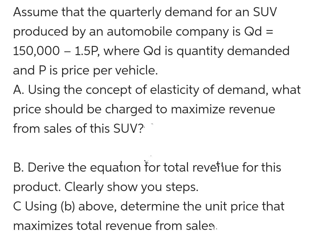 Assume that the quarterly demand for an SUV
produced by an automobile company is Qd :
150,000 – 1.5P, where Qd is quantity demanded
-
and P is price per vehicle.
A. Using the concept of elasticity of demand, what
price should be charged to maximize revenue
from sales of this SUV?
B. Derive the equation for total revetiue for this
product. Clearly show you steps.
C Using (b) above, determine the unit price that
maximizes total revenue from sales.
