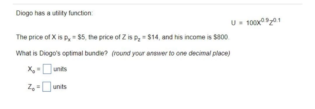 Diogo has a utility function:
U = 100x09z0.1
The price of X is px = $5, the price of Z is p, = $14, and his income is s800.
%3D
What is Diogo's optimal bundle? (round your answer to one decimal place)
X, =units
%3D
Z, =units
