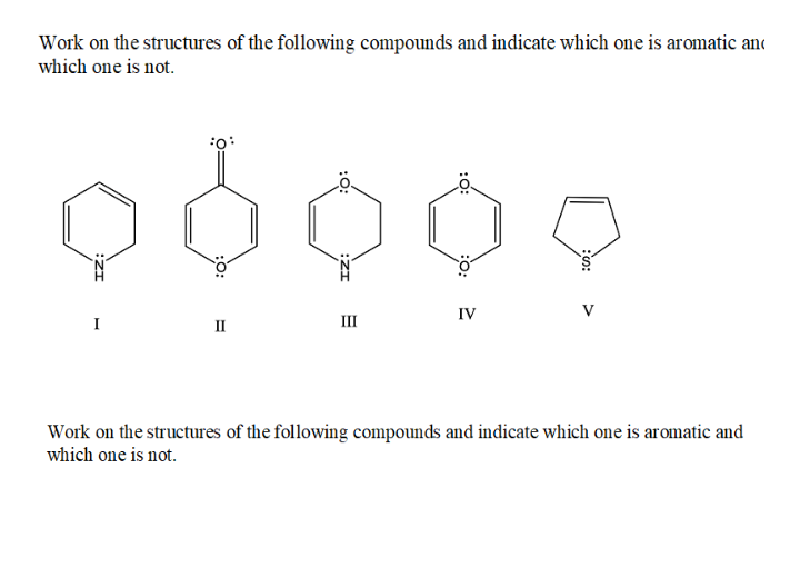 Work on the structures of the following compounds and indicate which one is aromatic and
which one is not.
o:
IV
V
I
II
III
Work on the structures of the following compounds and indicate which one is aromatic and
which one is not.
:0:
:O:
:O:
:ZI
:0:
