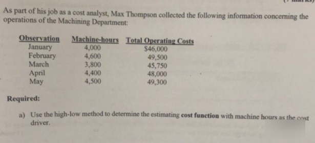 As part of his job as a cost analyst, Max Thompson collected the following information concerning the
operations of the Machining Department:
Observation
January
February
March
TTT
Machine-hours Total Operating Costs
4,000
4,600
3,800
4,400
4,500
$46,000
49,500
45,750
48,000
49,300
April
May
Required:
a) Use the high-low method to determine the estimating cost function with machine hours as the cost
driver.
