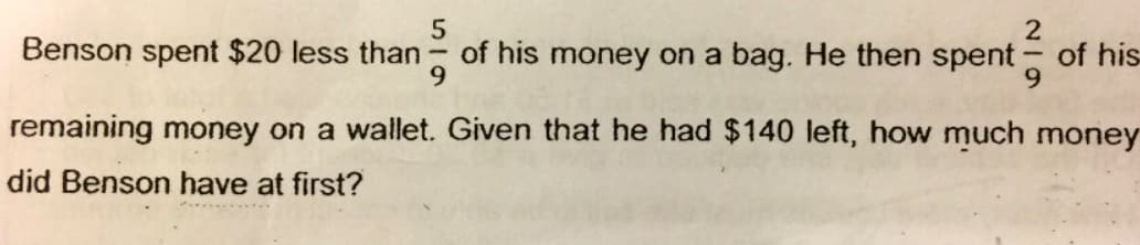 5
2
of his
9.
Benson spent $20 less than
of his money on a bag. He then spent
remaining money on a wallet. Given that he had $140 left, how much money
did Benson have at first?
