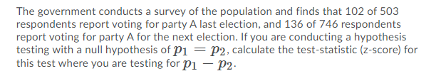 The government conducts a survey of the population and finds that 102 of 503
respondents report voting for party A last election, and 136 of 746 respondents
report voting for party A for the next election. If you are conducting a hypothesis
testing with a null hypothesis of pi = P2, calculate the test-statistic (z-score) for
this test where you are testing for Pi – P2-
