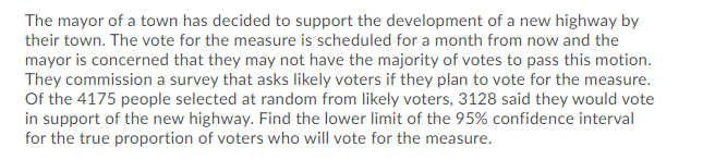 The mayor of a town has decided to support the development of a new highway by
their town. The vote for the measure is scheduled for a month from now and the
mayor is concerned that they may not have the majority of votes to pass this motion.
They commission a survey that asks likely voters if they plan to vote for the measure.
Of the 4175 people selected at random from likely voters, 3128 said they would vote
in support of the new highway. Find the lower limit of the 95% confidence interval
for the true proportion of voters who will vote for the measure.
