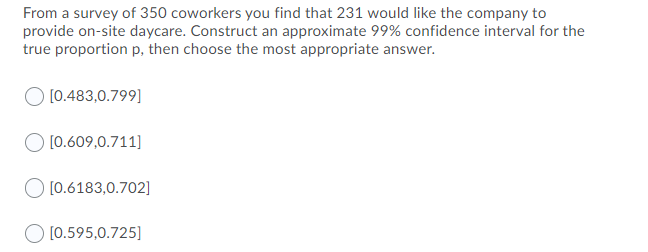 From a survey of 350 coworkers you find that 231 would like the company to
provide on-site daycare. Construct an approximate 99% confidence interval for the
true proportion p, then choose the most appropriate answer.
[0.483,0.799]
[0.609,0.711]
[0.6183,0.702]
O [0.595,0.725]
