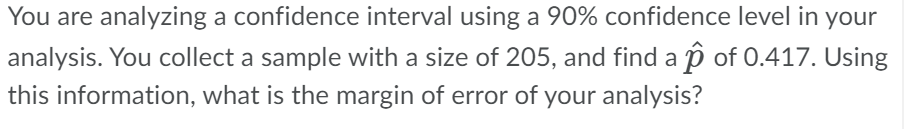 You are analyzing a confidence interval using a 90% confidence level in your
analysis. You collect a sample with a size of 205, and find a ↑ of 0.417. Using
this information, what is the margin of error of your analysis?