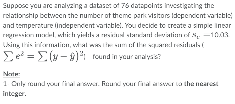 Suppose you are analyzing a dataset of 76 datapoints investigating the
relationship between the number of theme park visitors (dependent variable)
and temperature (independent variable). You decide to create a simple linear
regression model, which yields a residual standard deviation of Se=10.03.
Using this information, what was the sum of the squared residuals (
Σe² = [(y- y)²) found in your analysis?
Note:
1- Only round your final answer. Round your final answer to the nearest
integer.