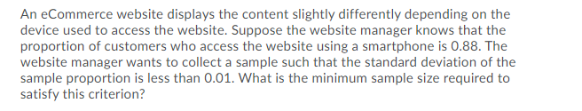 An eCommerce website displays the content slightly differently depending on the
device used to access the website. Suppose the website manager knows that the
proportion of customers who access the website using a smartphone is 0.88. The
website manager wants to collect a sample such that the standard deviation of the
sample proportion is less than 0.01. What is the minimum sample size required to
satisfy this criterion?
