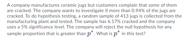 A company manufactures ceramic jugs but customers complain that some of them
are cracked. The company wants to investigate if more than 0.94% of the jugs are
cracked. To do hypothesis testing, a random sample of 413 jugs is collected from the
manufacturing plant and tested. The sample has 6.17% cracked and the company
uses a 5% significance level. The company will reject the null hypothesis for any
sample proportion that is greater than p*. What is p* in this test?
