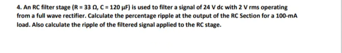 4. An RC filter stage (R = 33 02, C = 120 µF) is used to filter a signal of 24 V dc with 2 V rms operating
from a full wave rectifier. Calculate the percentage ripple at the output of the RC Section for a 100-mA
load. Also calculate the ripple of the filtered signal applied to the RC stage.