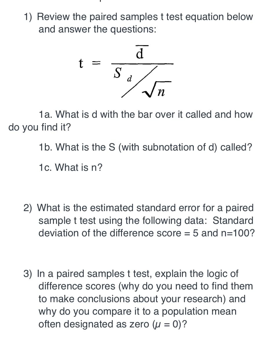 1) Review the paired samples t test equation below
and answer the questions:
1a. What is d with the bar over it called and how
do you find it?
1b. What is the S (with subnotation of d) called?
1c. What is n?
2) What is the estimated standard error for a paired
sample t test using the following data: Standard
deviation of the difference score 5 and n-100?
3) In a paired samples t test, explain the logic of
difference scores (why do you need to find them
to make conclusions about your research) and
why do you compare it to a population mean
often designated as zero (u-0)?
