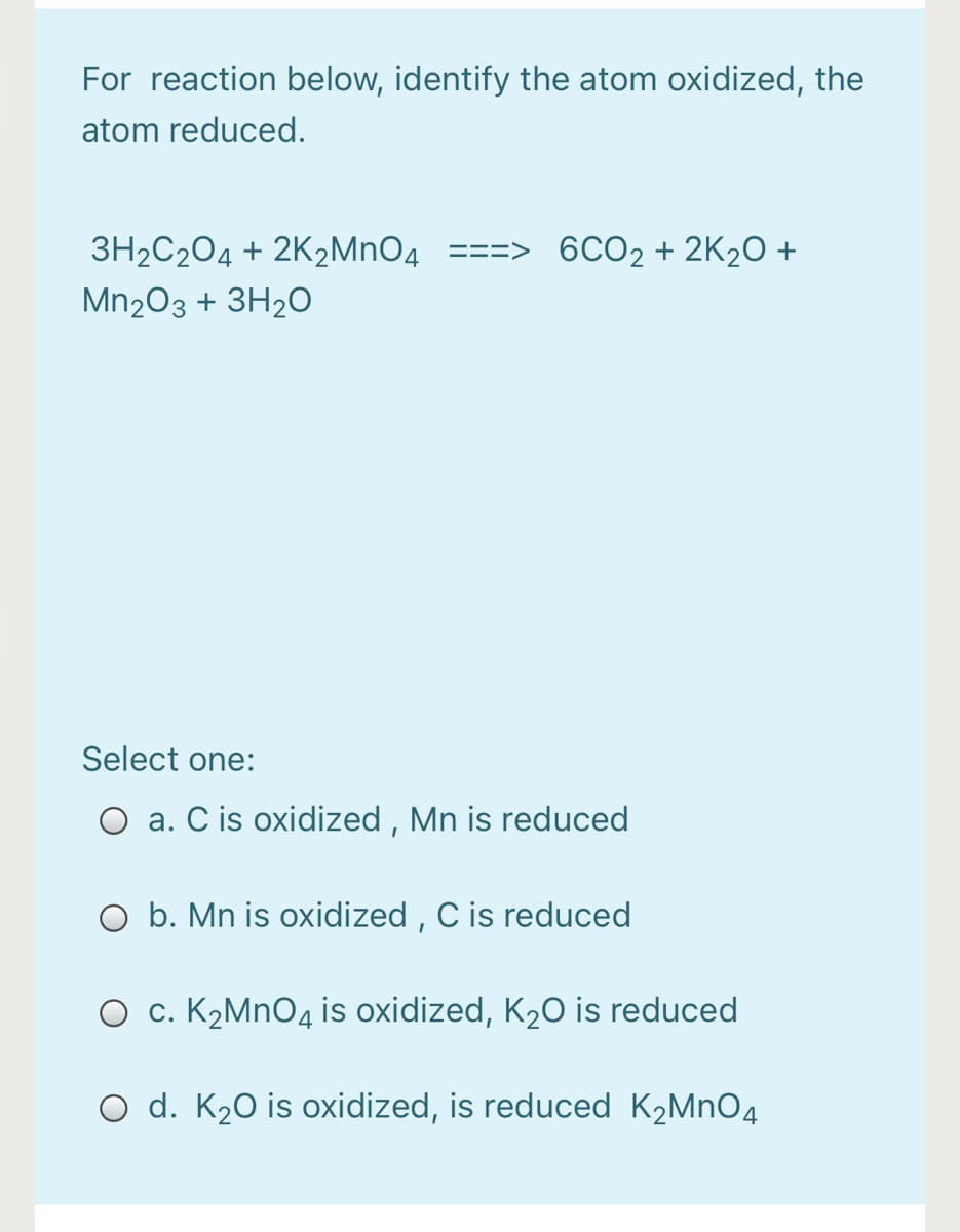 For reaction below, identify the atom oxidized, the
atom reduced.
3H2C204 + 2K2MNO4 ==
6CO2 + 2K2O +
Mn203 + 3H20
Select one:
O a. C is oxidized , Mn is reduced
O b. Mn is oxidized , C is reduced
c. K2MNO4 is oxidized, K2O is reduced
O d. K20 is oxidized, is reduced K2MNO4
