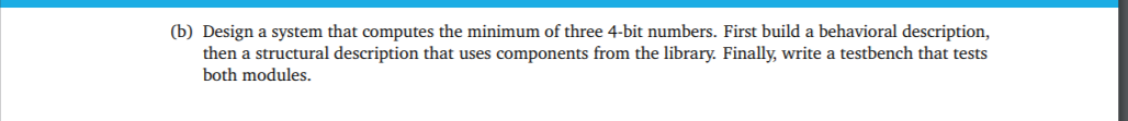 (b) Design a system that computes the minimum of three 4-bit numbers. First build a behavioral description,
then a structural description that uses components from the library. Finally, write a testbench that tests
both modules.
