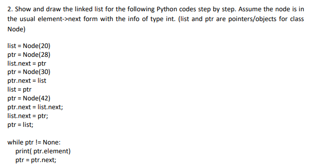 2. Show and draw the linked list for the following Python codes step by step. Assume the node is in
the usual element->next form with the info of type int. (list and ptr are pointers/objects for class
Node)
list = Node(20)
ptr = Node(28)
list.next = ptr
ptr = Node(30)
ptr.next = list
list = ptr
ptr = Node(42)
ptr.next = list.next;
list.next = ptr;
ptr = list;
while ptr != None:
print( ptr.element)
ptr = ptr.next;
