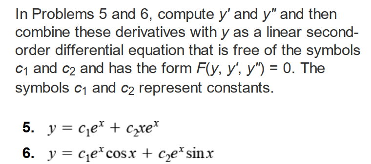 In Problems 5 and 6, compute y' and y" and then
combine these derivatives with y as a linear second-
order differential equation that is free of the symbols
C₁ and c₂ and has the form F(y, y', y") = 0. The
symbols c₁ and c₂ represent constants.
5. y = get + cre*
6. y = c₁ecosx + c₂e³ sinx