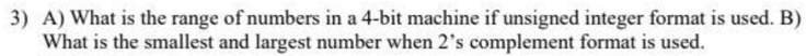 3) A) What is the range of numbers in a 4-bit machine if unsigned integer format is used. B)
What is the smallest and largest number when 2's complement format is used.