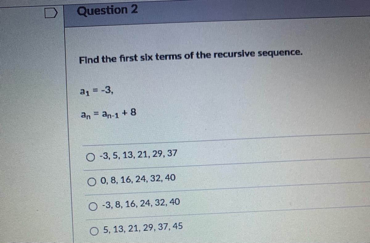 Question 2
Find the first six terms of the recursive sequence.
a1 = -3,
an = an-1 + 8
O-3, 5, 13, 21, 29, 37
O 0, 8, 16, 24, 32, 40
O -3, 8, 16, 24, 32, 40
O 5, 13, 21, 29, 37, 45
