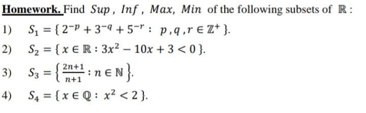 Homework. Find Sup, Inf, Max, Min of the following subsets of R:
1)
S = { 2-P + 3-4 +5-" : p,q,r € Z* }.
2) S2 = {x €R : 3x2 – 10x + 3 < 0}.
10x +3 <0}.
S3 = { :n eN}.
2n+1
3)
n+1
4) S4 = {x € Q : x2 < 2 }.
