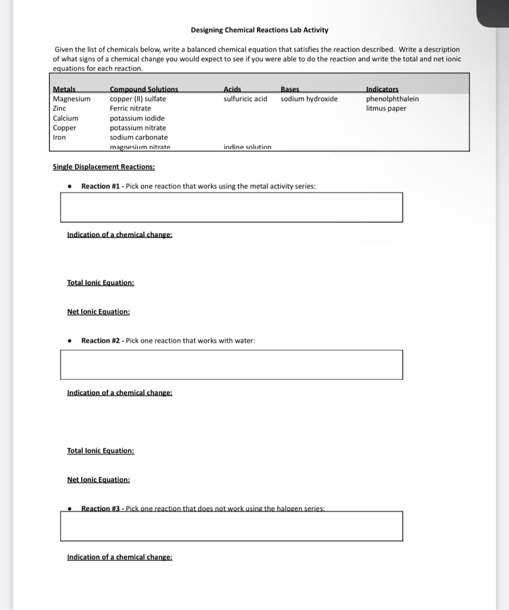 Designing Chemical Reactions Lab Activity
Given the list of chemicals below, write a balanced chemical equation that satisfies the reaction described. Write a description
of what signs of a chemical change you would expect to see if you were able to do the reaction and write the total and net ionic
equations for each reaction.
Metals
Bases
Compound Solutions.
copper (II) sulfate
Ferric nitrate
Acids
sulfuricic acid
Magnesium
sodium hydroxide
Indicators
phenolphthalein
litmus paper
Zinc
Calcium
potassium iodide
potassium nitrate
Copper
Iron
sodium carbonate
magnesium nitrate
iodine solution.
Single Displacement Reactions:
● Reaction #1 - Pick one reaction that works using the metal activity series:
Indication of a chemical change:
Total lonic Equation:
Net Ionic Equation:
Reaction #2 - Pick one reaction that works with water:
Indication of a chemical change:
Total lonic Equation:
Net Ionic Equation:
Reaction #3 - Pick one reaction that does not work using the halogen series:
Indication of a chemical change: