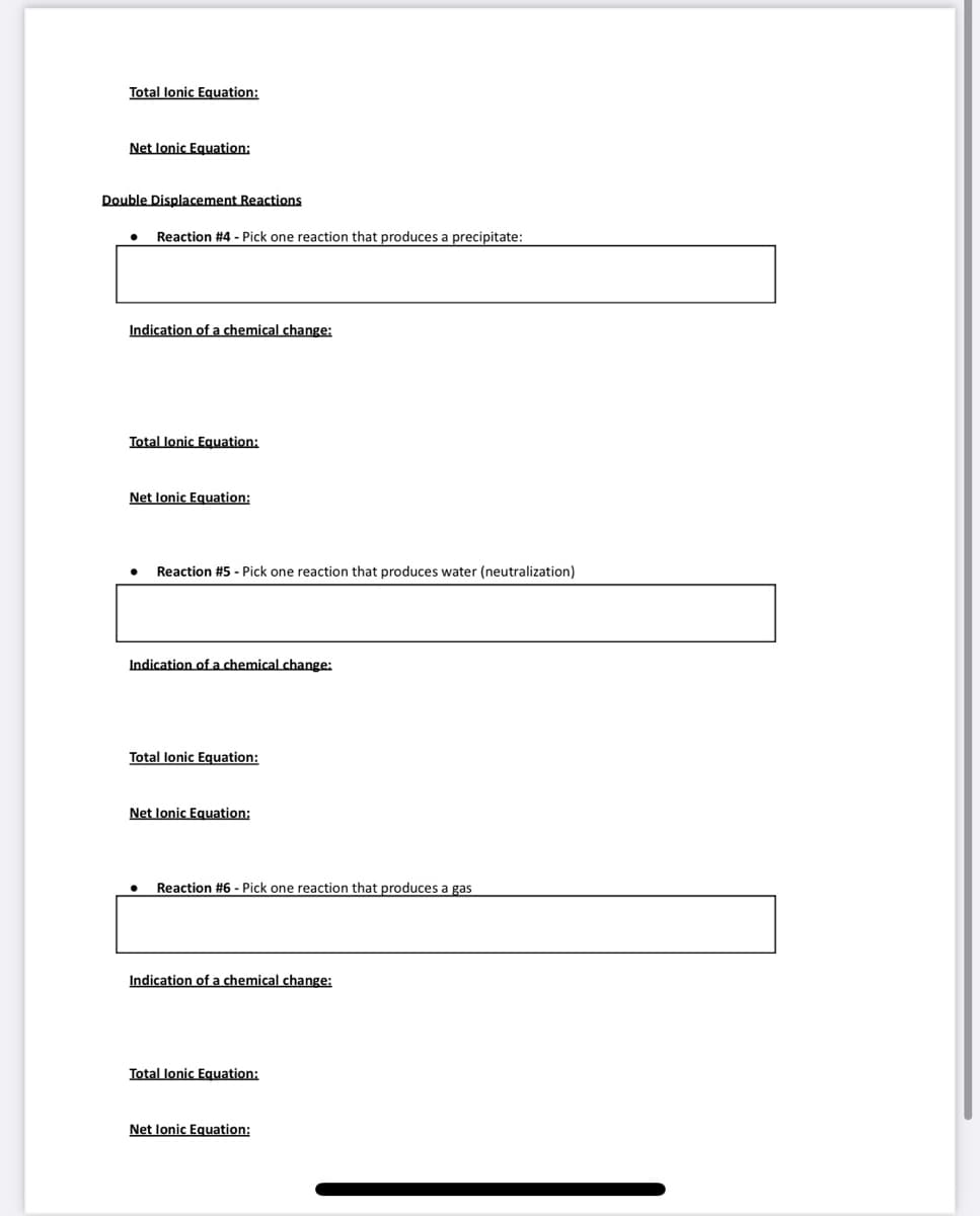 Total lonic Equation:
Net Ionic Equation:
Double Displacement Reactions
Reaction #4 - Pick one reaction that produces a precipitate:
Indication of a chemical change:
Total lonic Equation:
Net lonic Equation:
Reaction #5 - Pick one reaction that produces water (neutralization)
Indication of a chemical change:
Total lonic Equation:
Net lonic Equation:
Reaction #6 - Pick one reaction that produces a gas
Indication of a chemical change:
Total lonic Equation:
Net Ionic Equation: