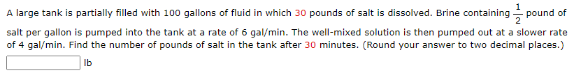 A large tank is partially filled with 100 gallons of fluid in which 30 pounds of salt is dissolved. Brine containing pound of
salt per gallon is pumped into the tank at a rate of 6 gal/min. The well-mixed solution is then pumped out at a slower rate
of 4 gal/min. Find the number of pounds of salt in the tank after 30 minutes. (Round your answer to two decimal places.)
lb