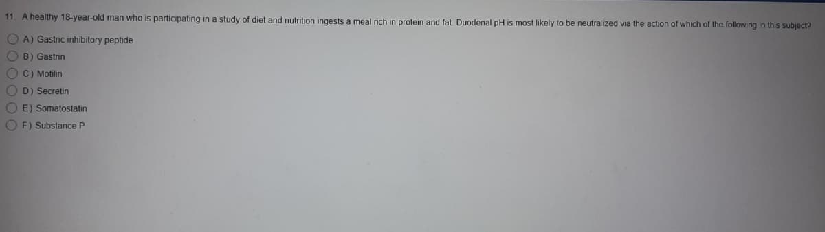 11. A healthy 18-year-old man who is participating in a study of diet and nutrition ingests a meal rich in protein and fat Duodenal pH is most likely to be neutralized via the action of which of the following in this subject?
O A) Gastric inhibitory peptide
O B) Gastrin
O C) Motilin
D) Secretin
O E) Somatostatin
O F) Substance P
