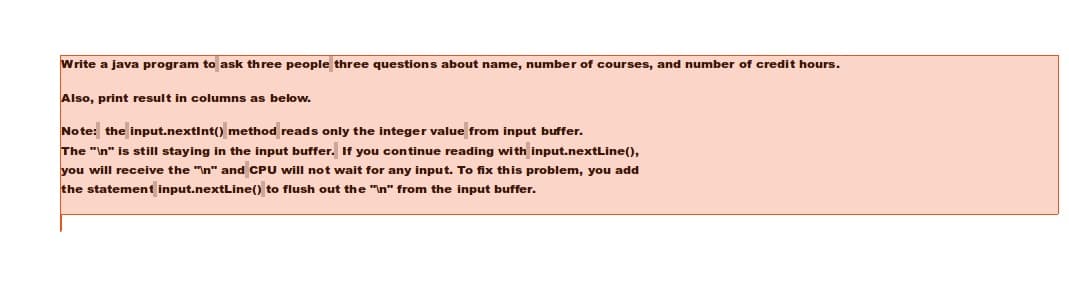 Write a java program to ask three people three questions about name, number of courses, and number of credit hours.
Also, print result in columns as below.
Note: the input.nextInt() method reads only the integer value from input buffer.
The "In" is still staying in the input buffer. If you continue reading with input.nextLine(),
you will receive the "In" and CPU will not wait for any input. To fix this problem, you add
the statement input.nextLine() to flush out the "In" from the input buffer.
