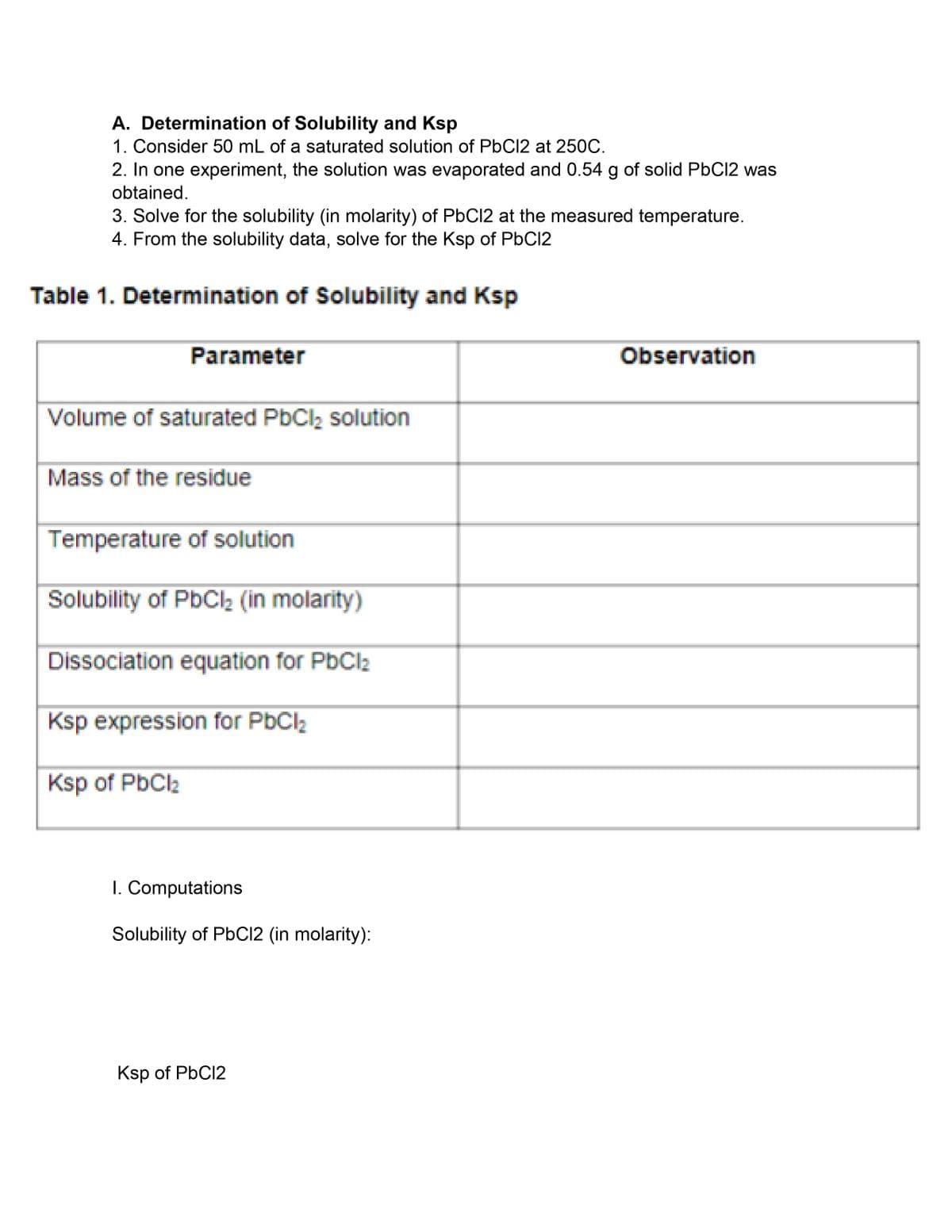 A. Determination of Solubility and Ksp
1. Consider 50 mL of a saturated solution of PBC12 at 250C.
2. In one experiment, the solution was evaporated and 0.54 g of solid PBC12 was
obtained.
3. Solve for the solubility (in molarity) of PbC12 at the measured temperature.
4. From the solubility data, solve for the Ksp of P6C12
Table 1. Determination of Solubility and Ksp
Parameter
Observation
Volume of saturated PbClz solution
Mass of the residue
Temperature of solution
Solubility of PbCl2 (in molarity)
Dissociation equation for PbCl2
Ksp expression for PbCl2
Ksp of PbCl2
I. Computations
Solubility of PbC12 (in molarity):
Ksp of PbC12
