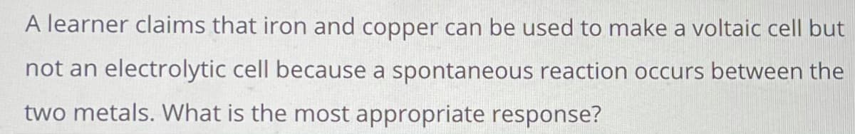 **Question:** A learner claims that iron and copper can be used to make a voltaic cell but not an electrolytic cell because a spontaneous reaction occurs between the two metals. What is the most appropriate response?

**Explanation (for educational context):**

In the context of electrochemistry, it is essential to understand the difference between voltaic cells (also known as galvanic cells) and electrolytic cells.

- **Voltaic Cell:** Also known as a galvanic cell, this type of cell converts chemical energy into electrical energy through spontaneous redox reactions. When iron (Fe) and copper (Cu) are used to form a voltaic cell, a spontaneous reaction occurs because iron has a higher tendency to oxidize than copper. Therefore, electrons flow from iron to copper, generating an electric current spontaneously.

- **Electrolytic Cell:** This type of cell uses electrical energy to drive non-spontaneous chemical reactions. Even though a spontaneous reaction occurs between iron and copper in a voltaic cell, the same combination can still be used in an electrolytic cell. In an electrolytic cell, an external power source is required to drive the reaction in the opposite direction, from copper to iron, which does not occur spontaneously.

**The Most Appropriate Response:** The claim is only partially correct. While iron and copper can indeed form a voltaic (galvanic) cell due to the spontaneous reaction, they can also be used in an electrolytic cell. In the case of the electrolytic cell, an external power source is needed to drive the reaction, as it is non-spontaneous in this context.