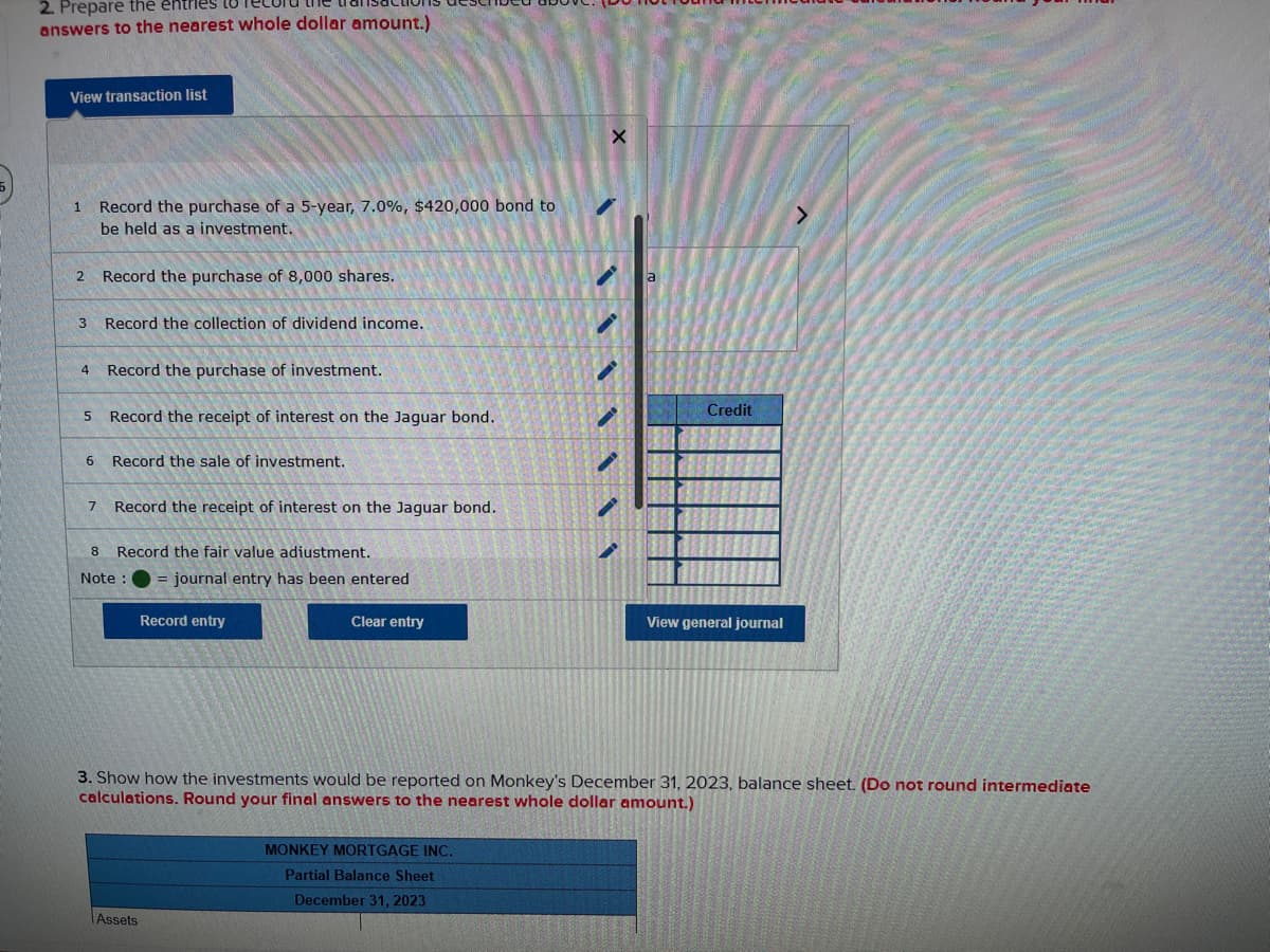 2. Prepare the entries
answers to the nearest whole dollar amount.)
View transaction list
1
2 Record the purchase of 8,000 shares.
3
4
Record the purchase of a 5-year, 7.0%, $420,000 bond to
be held as a investment.
Record the purchase of investment.
5 Record the receipt of interest on the Jaguar bond.
6
7
Record the collection of dividend income.
Record the sale of investment.
Record the receipt of interest on the Jaguar bond.
8 Record the fair value adiustment.
Note :
journal entry has been entered
Assets
Record entry
Clear entry
X
MONKEY MORTGAGE INC.
Partial Balance Sheet
December 31, 2023
a
Credit
3. Show how the investments would be reported on Monkey's December 31, 2023, balance sheet. (Do not round intermediate
calculations. Round your final answers to the nearest whole dollar amount.)
View general journal