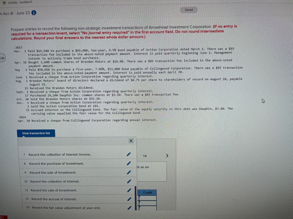 à Levidia - Levidia.ch
m Acc III-June 23 i
:30
Mc
Prepare entries to record the following non-strategic investment transactions of Arrowhead Investment Corporation. (If no entry is
required for a transaction/event, select "No journal entry required" in the first account field. Do not round intermediate
calculations. Round your final answers to the nearest whole dollar amount.)
2023
Mar. 1 Paid $69,980 to purchase a $69,000, two-year, 9.5% bond payable of Action Corporation dated March 1. There was a $85
transaction fee included in the above-noted payment amount. Interest is paid quarterly beginning June 1. Management
intends to actively trade bond purchases.
Bought 2,600 common shares of Brandon Motors at $26.00. There was a $85 transaction fee included in the above-noted
payment amount.
Apr. 16
May
2 Paid $50,968 to purchase a five-year, 7.00 %, $52,000 bond payable of Collingwood Corporation. There was a $85 transaction
fee included in the above-noted payment amount. Interest is paid annually each April 30.
June 1 Received a cheque from Action Corporation regarding quarterly interest.
Aug.
1 Brandon Motors' board of directors declared a dividend of $0.75 per share to shareholders of record on August 10, payable
August 15.
15 Received the Brandon Motors dividend.
Sept. 1 Received a cheque from Action Corporation regarding quarterly interest.
17 Purchased 26,200 Dauphin Inc. common shares at $3.50. There was a $85 transaction fee.
Oct. 20 Sold the Brandon Motors shares at $31.10.
Dec.
2024
Apr. 30 Received a cheque from Collingwood Corporation regarding annual interest.
1 Received a cheque from Action Corporation regarding quarterly interest.
1 Sold the Action Corporation bond at 101.
31 Accrued interest on the Collingwood bond. The fair value of the equity security on this date was Dauphin, $3.80. The
carrying value equalled the fair value for the Collingwood bond.
View transaction list
7
8
9
Record the collection of interest income.
Record the purchase of investment.
Record the sale of investment.
10 Record the collection of interest.
11 Record the sale of investment.
12 Record the accrual of interest.
13 Record the fair value adjustment at year end.
X
Saved
i
14
ld as an
Credit